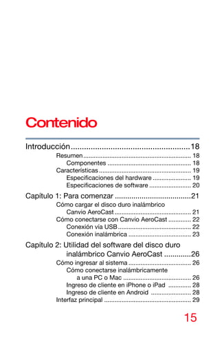 15
Contenido
Introducción......................................................18
Resumen.............................................................. 18
Componentes ................................................ 18
Características ..................................................... 19
Especificaciones del hardware ...................... 19
Especificaciones de software ........................ 20
Capítulo 1: Para comenzar .....................................21
Cómo cargar el disco duro inalámbrico
Canvio AeroCast............................................ 21
Cómo conectarse con Canvio AeroCast ............. 22
Conexión vía USB.......................................... 22
Conexión inalámbrica .................................... 23
Capítulo 2: Utilidad del software del disco duro
inalámbrico Canvio AeroCast .............26
Cómo ingresar al sistema .................................... 26
Cómo conectarse inalámbricamente
a una PC o Mac ....................................... 26
Ingreso de cliente en iPhone o iPad ............. 28
Ingreso de cliente en Android ....................... 28
Interfaz principal .................................................. 29
 