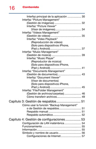 16 Contenido
Interfaz principal de la aplicación .................. 30
Interfaz “Picture Management”
(Gestión de imágenes) ................................... 32
Interfaz “Picture Viewer”
(Visor de imágenes).................................. 34
Interfaz “Videos Management”
(Gestión de videos) ........................................ 35
Interfaz “Video Playback”
(Reproducción de videos)
(Solo para dispositivos iPhone,
iPad y Android)......................................... 37
Interfaz “Music Management”
(Gestión de música) ....................................... 39
Interfaz “Music Player”
(Reproductor de música)
(Solo para dispositivos iPhone,
iPad y Android)......................................... 41
Interfaz “Documents Management”
(Gestión de documentos)............................... 43
Interfaz “Document Viewer”
(Visor de documentos)
(Solo para dispositivos iPhone,
iPad y Android)......................................... 45
Interfaz “File/Folder Management”
(Gestión de archivos/carpetas) ...................... 46
Cómo transferir archivos................................ 49
Capítulo 3: Gestión de respaldos........................... 51
Cómo usar la función “Backup Management”
o de Gestión de respaldos............................. 51
Respaldo manual ........................................... 51
Respaldo automático..................................... 52
Capítulo 4: Gestión de configuraciones................. 53
Configuración de LAN inalámbrica...................... 54
Funcionamiento ................................................... 55
Información.......................................................... 55
Símbolo y nombre de usuario.............................. 56
Configuraciones de Internet........................... 57
 
