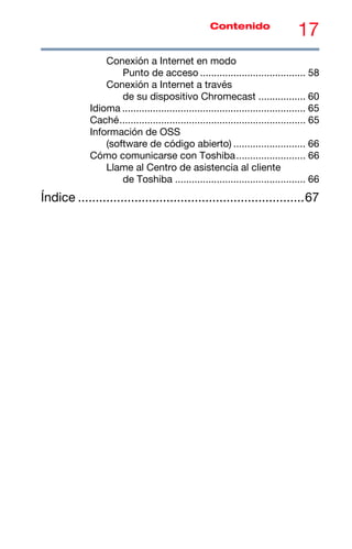 17
Contenido
Conexión a Internet en modo
Punto de acceso ...................................... 58
Conexión a Internet a través
de su dispositivo Chromecast ................. 60
Idioma .................................................................. 65
Caché................................................................... 65
Información de OSS
(software de código abierto) .......................... 66
Cómo comunicarse con Toshiba......................... 66
Llame al Centro de asistencia al cliente
de Toshiba ............................................... 66
Índice ................................................................67
 