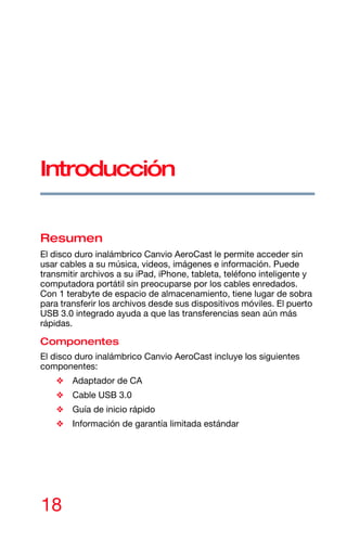18
Introducción
Resumen
El disco duro inalámbrico Canvio AeroCast le permite acceder sin
usar cables a su música, videos, imágenes e información. Puede
transmitir archivos a su iPad, iPhone, tableta, teléfono inteligente y
computadora portátil sin preocuparse por los cables enredados.
Con 1 terabyte de espacio de almacenamiento, tiene lugar de sobra
para transferir los archivos desde sus dispositivos móviles. El puerto
USB 3.0 integrado ayuda a que las transferencias sean aún más
rápidas.
Componentes
El disco duro inalámbrico Canvio AeroCast incluye los siguientes
componentes:
❖ Adaptador de CA
❖ Cable USB 3.0
❖ Guía de inicio rápido
❖ Información de garantía limitada estándar
 