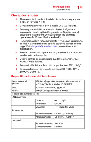 19
Introducción
Características
Características
❖ Almacenamiento en la unidad de disco duro integrado de
1 TB con formato NTFS.
❖ Conexión inalámbrica o con el cable USB 3.0 incluido.
❖ Acceso y transmisión de música, videos, imágenes e
información con la aplicación gratuita de Toshiba para el
disco duro inalámbrico, compatible con los sistemas
operativos de iPhone, iPad y Android™.
❖ Uso continuo de la batería por hasta 5 horas con transmisión
de video. La vida útil de la batería depende del uso que se
haga. Visite http://info.toshiba.com/ para obtener más
información.
❖ Función de búsqueda para ubicar y acceder a sus archivos
mucho más rápidamente.
❖ Cuatro perfiles de usuario para ayudarlo a mantener sus
archivos organizados.
❖ Acceso inalámbrico a Internet compatible con 802.11 b/g/n.
❖ Es compatible con tarjetas de memoria SD™, SDHC™ y
SDXC™, Clase 10.
Especificaciones del hardware
Dimensiones del
producto:
121,4 mm (largo) x 86 mm (ancho) x 24,4 mm (alto)
[4,8 in (largo) x 3,4 in (ancho) x 1,0 in (alto)]
Peso: aproximadamente 280,0 g (9,9 oz)
Batería: Tiempo de carga: máximo de 3 horas
Requisitos ambientales:
LAN inalámbrica
Estándar: 802.11 b/g/n
Frecuencia: 2,4 GHz
Velocidad: 1T1R hasta 150 Mbps
Temperatura
En funcionamiento: 5 a 35 ºC (41 a 95 ºF)
Almacenamiento: -20 a 40 ºC (-4 a 104 ºF)
Humedad
En funcionamiento: 20 a 80 %
Almacenamiento: 8 a 90 %
 