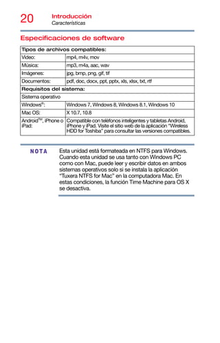 20 Introducción
Características
Especificaciones de software
Esta unidad está formateada en NTFS para Windows.
Cuando esta unidad se usa tanto con Windows PC
como con Mac, puede leer y escribir datos en ambos
sistemas operativos solo si se instala la aplicación
“Tuxera NTFS for Mac” en la computadora Mac. En
estas condiciones, la función Time Machine para OS X
se desactiva.
Tipos de archivos compatibles:
Video: mp4, m4v, mov
Música: mp3, m4a, aac, wav
Imágenes: jpg, bmp, png, gif, tif
Documentos: pdf, doc, docx, ppt, pptx, xls, xlsx, txt, rtf
Requisitos del sistema:
Sistema operativo
Windows®
: Windows 7, Windows 8, Windows 8.1, Windows 10
Mac OS: X 10.7, 10.8
AndroidTM
, iPhone o
iPad:
Compatible con teléfonos inteligentes y tabletas Android,
iPhone y iPad. Visite el sitio web de la aplicación “Wireless
HDD for Toshiba” para consultar las versiones compatibles.
NOTA
 