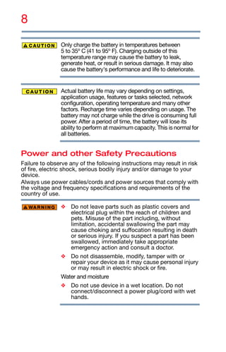 8
Only charge the battery in temperatures between
5 to 35º C (41 to 95º F). Charging outside of this
temperature range may cause the battery to leak,
generate heat, or result in serious damage. It may also
cause the battery's performance and life to deteriorate.
Actual battery life may vary depending on settings,
application usage, features or tasks selected, network
configuration, operating temperature and many other
factors. Recharge time varies depending on usage. The
battery may not charge while the drive is consuming full
power. After a period of time, the battery will lose its
ability to perform at maximum capacity. This is normal for
all batteries.
Power and other Safety Precautions
Failure to observe any of the following instructions may result in risk
of fire, electric shock, serious bodily injury and/or damage to your
device.
Always use power cables/cords and power sources that comply with
the voltage and frequency specifications and requirements of the
country of use.
❖ Do not leave parts such as plastic covers and
electrical plug within the reach of children and
pets. Misuse of the part including, without
limitation, accidental swallowing the part may
cause choking and suffocation resulting in death
or serious injury. If you suspect a part has been
swallowed, immediately take appropriate
emergency action and consult a doctor.
❖ Do not disassemble, modify, tamper with or
repair your device as it may cause personal injury
or may result in electric shock or fire.
Water and moisture
❖ Do not use device in a wet location. Do not
connect/disconnect a power plug/cord with wet
hands.
 