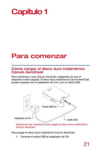 21
Capítulo 1
Para comenzar
Cómo cargar el disco duro inalámbrico
Canvio AeroCast
Para comenzar a usar Canvio AeroCast, asegúrese de que el
dispositivo esté cargado. El disco duro inalámbrico Canvio AeroCast
puede cargarse con el adaptador de CA y con el cable USB.
(Ilustración de muestra) Cómo cargar el disco duro inalámbrico
Canvio AeroCast
Para cargar el disco duro inalámbrico Canvio AeroCast:
1 Conecte el cable USB al adaptador de CA.
Cable USB
Puerto USB 3.0
Adaptador de CA
 
