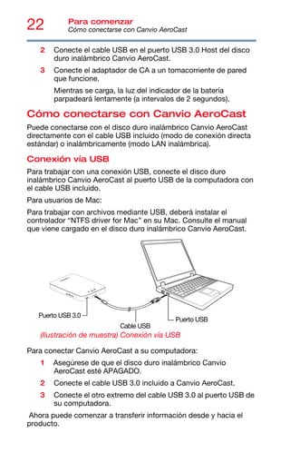 22 Para comenzar
Cómo conectarse con Canvio AeroCast
2 Conecte el cable USB en el puerto USB 3.0 Host del disco
duro inalámbrico Canvio AeroCast.
3 Conecte el adaptador de CA a un tomacorriente de pared
que funcione.
Mientras se carga, la luz del indicador de la batería
parpadeará lentamente (a intervalos de 2 segundos).
Cómo conectarse con Canvio AeroCast
Puede conectarse con el disco duro inalámbrico Canvio AeroCast
directamente con el cable USB incluido (modo de conexión directa
estándar) o inalámbricamente (modo LAN inalámbrica).
Conexión vía USB
Para trabajar con una conexión USB, conecte el disco duro
inalámbrico Canvio AeroCast al puerto USB de la computadora con
el cable USB incluido.
Para usuarios de Mac:
Para trabajar con archivos mediante USB, deberá instalar el
controlador “NTFS driver for Mac” en su Mac. Consulte el manual
que viene cargado en el disco duro inalámbrico Canvio AeroCast.
(Ilustración de muestra) Conexión vía USB
Para conectar Canvio AeroCast a su computadora:
1 Asegúrese de que el disco duro inalámbrico Canvio
AeroCast esté APAGADO.
2 Conecte el cable USB 3.0 incluido a Canvio AeroCast.
3 Conecte el otro extremo del cable USB 3.0 al puerto USB de
su computadora.
Ahora puede comenzar a transferir información desde y hacia el
producto.
Cable USB
Puerto USB 3.0
Puerto USB
 