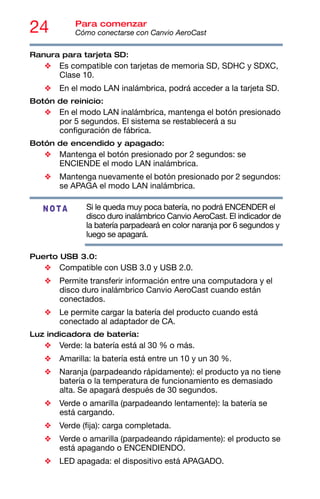 24 Para comenzar
Cómo conectarse con Canvio AeroCast
Ranura para tarjeta SD:
❖ Es compatible con tarjetas de memoria SD, SDHC y SDXC,
Clase 10.
❖ En el modo LAN inalámbrica, podrá acceder a la tarjeta SD.
Botón de reinicio:
❖ En el modo LAN inalámbrica, mantenga el botón presionado
por 5 segundos. El sistema se restablecerá a su
configuración de fábrica.
Botón de encendido y apagado:
❖ Mantenga el botón presionado por 2 segundos: se
ENCIENDE el modo LAN inalámbrica.
❖ Mantenga nuevamente el botón presionado por 2 segundos:
se APAGA el modo LAN inalámbrica.
Si le queda muy poca batería, no podrá ENCENDER el
disco duro inalámbrico Canvio AeroCast. El indicador de
la batería parpadeará en color naranja por 6 segundos y
luego se apagará.
Puerto USB 3.0:
❖ Compatible con USB 3.0 y USB 2.0.
❖ Permite transferir información entre una computadora y el
disco duro inalámbrico Canvio AeroCast cuando están
conectados.
❖ Le permite cargar la batería del producto cuando está
conectado al adaptador de CA.
Luz indicadora de batería:
❖ Verde: la batería está al 30 % o más.
❖ Amarilla: la batería está entre un 10 y un 30 %.
❖ Naranja (parpadeando rápidamente): el producto ya no tiene
batería o la temperatura de funcionamiento es demasiado
alta. Se apagará después de 30 segundos.
❖ Verde o amarilla (parpadeando lentamente): la batería se
está cargando.
❖ Verde (fija): carga completada.
❖ Verde o amarilla (parpadeando rápidamente): el producto se
está apagando o ENCENDIENDO.
❖ LED apagada: el dispositivo está APAGADO.
NOTA
 
