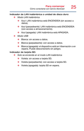 25
Para comenzar
Cómo conectarse con Canvio AeroCast
Indicador de LAN inalámbrica o unidad de disco duro:
❖ Modo LAN inalámbrica
❖ Azul: LAN inalámbrica está ENCENDIDA (sin acceso a
datos).
❖ Azul (parpadeante): LAN inalámbrica está ENCENDIDA
(con acceso a almacenamiento).
❖ Azul (apagada): LAN inalámbrica está APAGADA.
❖ Modo USB
❖ Blanca: sin acceso a datos.
❖ Blanca (parpadeante): con acceso a datos.
❖ Blanca (apagada): el dispositivo está en hibernación o en
espera. Puede desconectarlo sin peligro.
Indicador de tarjeta SD:
❖ Solo se enciende en el modo LAN inalámbrica
❖ Violeta: sin acceso a tarjeta SD.
❖ Violeta (parpadeante): con acceso a tarjeta SD.
❖ Violeta (apagada): tarjeta SD en espera.
 