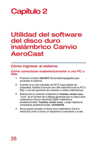 26
Capítulo 2
Utilidad del software
del disco duro
inalámbrico Canvio
AeroCast
Cómo ingresar al sistema
Cómo conectarse inalámbricamente a una PC o
Mac
1 Presione el botón ON/OFF (Encendido/apagado) para
encender el sistema.
2 Cuando la luz del indicador de Wi-Fi haya dejado de
parpadear, habilite la función de LAN inalámbrica de su PC o
Mac y vea las opciones de conexión a redes inalámbricas.
3 Seleccione la conexión inalámbrica Toshiba whdd xxxx.
“xxxx” es el número de 4 dígitos generado por su disco duro
inalámbrico Canvio AeroCast (SSID inalámbrica
predeterminada: Toshiba whdd xxxx). Luego ingrese la
contraseña predeterminada: 12345678.
4 Ahora podrá acceder al disco duro inalámbrico Canvio
AeroCast como si fuera un dispositivo conectado a la red.
 