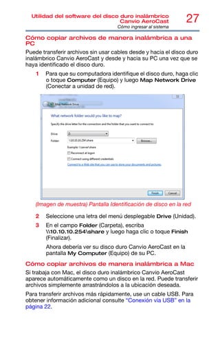 27
Utilidad del software del disco duro inalámbrico
Canvio AeroCast
Cómo ingresar al sistema
Cómo copiar archivos de manera inalámbrica a una
PC
Puede transferir archivos sin usar cables desde y hacia el disco duro
inalámbrico Canvio AeroCast y desde y hacia su PC una vez que se
haya identificado el disco duro.
1 Para que su computadora identifique el disco duro, haga clic
o toque Computer (Equipo) y luego Map Network Drive
(Conectar a unidad de red).
(Imagen de muestra) Pantalla Identificación de disco en la red
2 Seleccione una letra del menú desplegable Drive (Unidad).
3 En el campo Folder (Carpeta), escriba
10.10.10.254share y luego haga clic o toque Finish
(Finalizar).
Ahora debería ver su disco duro Canvio AeroCast en la
pantalla My Computer (Equipo) de su PC.
Cómo copiar archivos de manera inalámbrica a Mac
Si trabaja con Mac, el disco duro inalámbrico Canvio AeroCast
aparece automáticamente como un disco en la red. Puede transferir
archivos simplemente arrastrándolos a la ubicación deseada.
Para transferir archivos más rápidamente, use un cable USB. Para
obtener información adicional consulte “Conexión vía USB” en la
página 22.
 