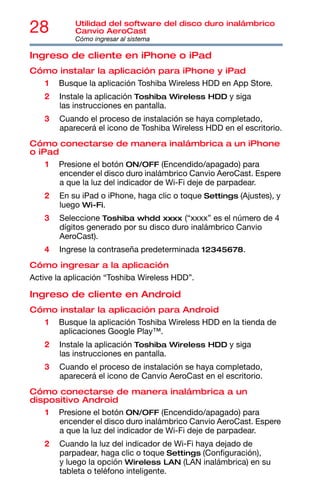 28 Utilidad del software del disco duro inalámbrico
Canvio AeroCast
Cómo ingresar al sistema
Ingreso de cliente en iPhone o iPad
Cómo instalar la aplicación para iPhone y iPad
1 Busque la aplicación Toshiba Wireless HDD en App Store.
2 Instale la aplicación Toshiba Wireless HDD y siga
las instrucciones en pantalla.
3 Cuando el proceso de instalación se haya completado,
aparecerá el icono de Toshiba Wireless HDD en el escritorio.
Cómo conectarse de manera inalámbrica a un iPhone
o iPad
1 Presione el botón ON/OFF (Encendido/apagado) para
encender el disco duro inalámbrico Canvio AeroCast. Espere
a que la luz del indicador de Wi-Fi deje de parpadear.
2 En su iPad o iPhone, haga clic o toque Settings (Ajustes), y
luego Wi-Fi.
3 Seleccione Toshiba whdd xxxx (“xxxx” es el número de 4
dígitos generado por su disco duro inalámbrico Canvio
AeroCast).
4 Ingrese la contraseña predeterminada 12345678.
Cómo ingresar a la aplicación
Active la aplicación “Toshiba Wireless HDD”.
Ingreso de cliente en Android
Cómo instalar la aplicación para Android
1 Busque la aplicación Toshiba Wireless HDD en la tienda de
aplicaciones Google Play™.
2 Instale la aplicación Toshiba Wireless HDD y siga
las instrucciones en pantalla.
3 Cuando el proceso de instalación se haya completado,
aparecerá el icono de Canvio AeroCast en el escritorio.
Cómo conectarse de manera inalámbrica a un
dispositivo Android
1 Presione el botón ON/OFF (Encendido/apagado) para
encender el disco duro inalámbrico Canvio AeroCast. Espere
a que la luz del indicador de Wi-Fi deje de parpadear.
2 Cuando la luz del indicador de Wi-Fi haya dejado de
parpadear, haga clic o toque Settings (Configuración),
y luego la opción Wireless LAN (LAN inalámbrica) en su
tableta o teléfono inteligente.
 