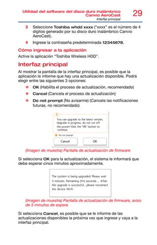 29
Utilidad del software del disco duro inalámbrico
Canvio AeroCast
Interfaz principal
3 Seleccione Toshiba whdd xxxx (“xxxx” es el número de 4
dígitos generado por su disco duro inalámbrico Canvio
AeroCast).
4 Ingrese la contraseña predeterminada 12345678.
Cómo ingresar a la aplicación
Active la aplicación “Toshiba Wireless HDD”.
Interfaz principal
Al mostrar la pantalla de la interfaz principal, es posible que la
aplicación le informe que hay una actualización disponible. Podrá
elegir entre las siguientes 3 opciones:
❖ OK (Habilita el proceso de actualización, recomendado)
❖ Cancel (Cancela el proceso de actualización)
❖ Do not prompt (No avisarme) (Cancela las notificaciones
futuras, no recomendado)
(Imagen de muestra) Pantalla de actualización de firmware
Si selecciona OK para la actualización, el sistema le informará que
debe esperar cinco minutos aproximadamente.
(Imagen de muestra) Pantalla de actualización de firmware, aviso
de 5 minutos de espera
Si selecciona Cancel, es posible que se le informe de las
actualizaciones disponibles la próxima vez que ingrese y vaya a la
interfaz principal.
 