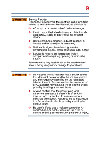 9
Service Provider
Disconnect device from the electrical outlet and take
device to an authorized Toshiba service provider if:
❖ AC adaptor or power cable/cord are damaged.
❖ Liquid has spilled into device or an object (such
as a screw, staple or paper clip) has entered
device.
❖ Device has been dropped, subject to shock or
impact and/or damaged in some way.
❖ Noticeable signs of overheating, smoke,
deformation, cracks, leaks or unusual odor occur.
❖ Service is needed on component inside
compartments requiring opening or removal of
covers.
Failure to do so may result in risk of fire, electric shock,
serious bodily injury and/or damage to your device.
❖ Do not plug the AC adaptor into a power source
that does not correspond to the voltage, current
and the frequency specified on the regulatory
label of the unit. An overload on the socket and/
or AC adaptor may cause a fire or electric shock,
possibly resulting in serious injury.
❖ Always confirm that the power plug (and
extension cable plug if used) has been fully
inserted into the socket, to ensure a secure
electrical connection. Failure to do so may result
in a fire or electric shock, possibly resulting in
serious injury.
❖ Be careful if you use a multiple connector. An
overload on one socket could cause a fire or
electric shock, possibly resulting in serious injury.
 