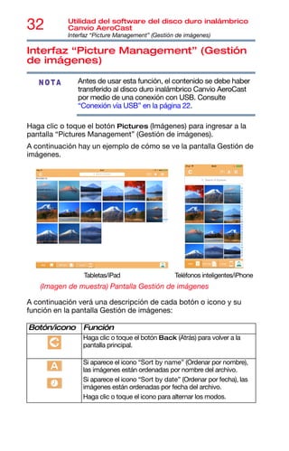 32 Utilidad del software del disco duro inalámbrico
Canvio AeroCast
Interfaz “Picture Management” (Gestión de imágenes)
Interfaz “Picture Management” (Gestión
de imágenes)
Antes de usar esta función, el contenido se debe haber
transferido al disco duro inalámbrico Canvio AeroCast
por medio de una conexión con USB. Consulte
“Conexión vía USB” en la página 22.
Haga clic o toque el botón Pictures (Imágenes) para ingresar a la
pantalla “Pictures Management” (Gestión de imágenes).
A continuación hay un ejemplo de cómo se ve la pantalla Gestión de
imágenes.
(Imagen de muestra) Pantalla Gestión de imágenes
A continuación verá una descripción de cada botón o icono y su
función en la pantalla Gestión de imágenes:
Botón/icono Función
Haga clic o toque el botón Back (Atrás) para volver a la
pantalla principal.
Si aparece el icono “Sort by name” (Ordenar por nombre),
las imágenes están ordenadas por nombre del archivo.
Si aparece el icono “Sort by date” (Ordenar por fecha), las
imágenes están ordenadas por fecha del archivo.
Haga clic o toque el icono para alternar los modos.
NOTA
Tabletas/iPad Teléfonos inteligentes/iPhone
 