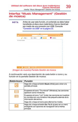 39
Utilidad del software del disco duro inalámbrico
Canvio AeroCast
Interfaz “Music Management” (Gestión de música)
Interfaz “Music Management” (Gestión
de música)
Antes de usar esta función, el contenido se debe haber
transferido al disco duro inalámbrico Canvio AeroCast
por medio de una conexión con USB. Consulte
“Conexión vía USB” en la página 22.
(Imagen de muestra) Pantalla Gestión de música
A continuación verá una descripción de cada botón o icono y su
función en la pantalla Gestión de música:
Botón/icono Función
Haga clic o toque el botón Back (Atrás) para volver a la
pantalla principal.
Si aparece el icono “Thumbnail” (Miniatura), las canciones
aparecen como miniaturas.
Si aparece el icono “List” (Lista), las canciones se muestran
en una lista con una miniatura más pequeña además de la
información del archivo.
Haga clic o toque el icono para alternar los modos.
Haga clic o toque el botón Go To (Ir a) para ver un menú
emergente con opciones de navegación de la interfaz
principal.
NOTA
 
