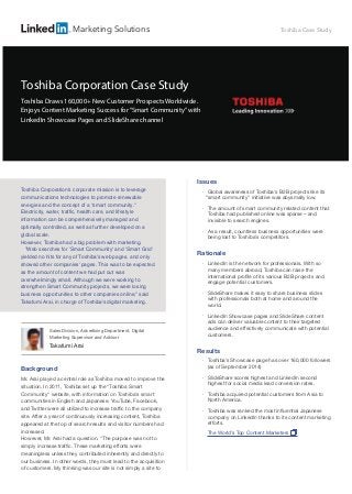 Background
Mr. Arai played a central role as Toshiba moved to improve the
situation. In 2011, Toshiba set up the "Toshiba Smart
Community" website, with information on Toshiba's smart
communities in English and Japanese. YouTube, Facebook,
and Twitter were all utilized to increase traffic to the company
site. After a year of continuously increasing content, Toshiba
appeared at the top of search results and visitor numbers had
increased.
However, Mr. Arai had a question. "The purpose was not to
simply increase traffic. These marketing efforts were
meaningless unless they contributed inherently and directly to
our business. In other words, they must lead to the acquisition
of customers. My thinking was our site is not simply a site to
Sales Division, Advertising Department, Digital
Marketing Supervisor and Advisor
Takafumi Arai
Issues
•
Global awareness of Toshiba's B2B projects like its
“smart community” initiative was abysmally low.
•
The amount of smart community related content that
Toshiba had published online was sparse – and
invisible to search engines.
•
As a result, countless business opportunities were
being lost to Toshiba’s competitors.
Rationale
•
LinkedIn is the network for professionals. With so
many members abroad, Toshiba can raise the
international profile of its various B2B projects and
engage potential customers.
•
SlideShare makes it easy to share business slides
with professionals both at home and around the
world.
•
LinkedIn Showcase pages and SlideShare content
ads can deliver valuable content to their targeted
audience and effectively communicate with potential
customers.
Results
•
Toshiba’s Showcase page has over 160,000 followers
(as of September 2014)
•
SlideShare scores highest and LinkedIn second
highest for social media lead conversion rates.
•
Toshiba acquired potential customers from Asia to
North America.
•
Toshiba was ranked the most influential Japanese
company on LinkedIn thanks to its content marketing
efforts.
The World’s Top Content Marketers
Toshiba Corporation's corporate mission is to leverage
communications technologies to promote renewable
energies and the concept of a "smart community."
Electricity, water, traffic, health care, and lifestyle
information can be comprehensively managed and
optimally controlled, as well as further developed on a
global scale.
However, Toshiba had a big problem with marketing.
"Web searches for 'Smart Community' and 'Smart Grid'
yielded no hits for any of Toshiba's web pages, and only
showed other companies' pages. This was to be expected
as the amount of content we had put out was
overwhelmingly small. Although we were working to
strengthen Smart Community projects, we were losing
business opportunities to other companies online," said
Takafumi Arai, in charge of Toshiba's digital marketing.
Toshiba Corporation Case Study
Toshiba Draws 160,000+ New Customer Prospects Worldwide.
Enjoys Content Marketing Success for“Smart Community”with
LinkedIn Showcase Pages and SlideShare channel
Toshiba Case StudyMarketing Solutions
 