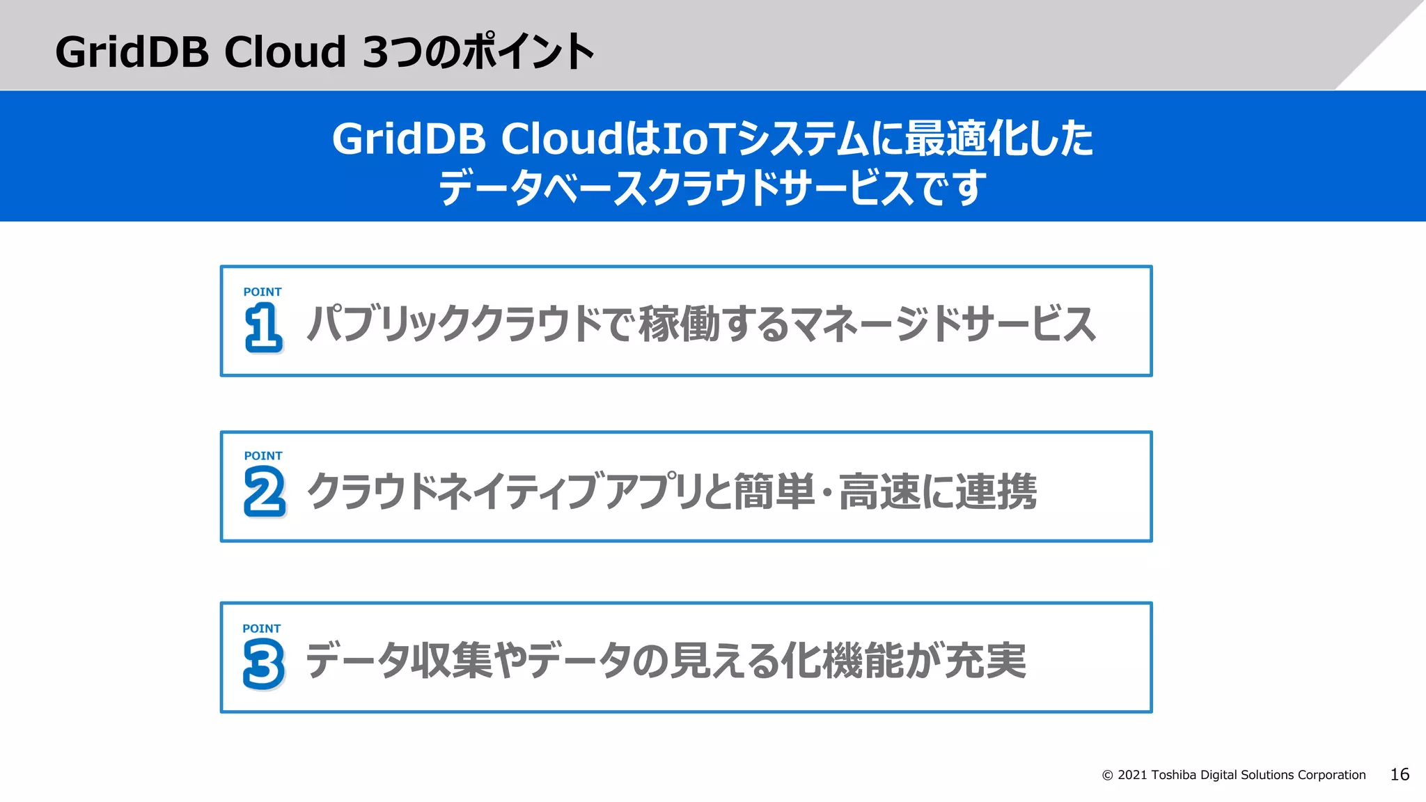 16
© 2021 Toshiba Digital Solutions Corporation
GridDB Cloud 3つのポイント
GridDB CloudはIoTシステムに最適化した
データベースクラウドサービスです
パブリッククラウドで稼働するマネージドサービス
クラウドネイティブアプリと簡単・高速に連携
データ収集やデータの見える化機能が充実
 