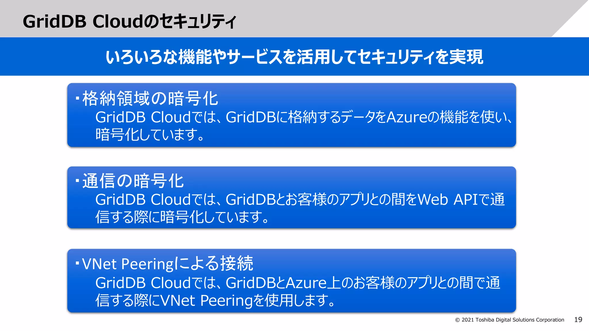 19
© 2021 Toshiba Digital Solutions Corporation
GridDB Cloudのセキュリティ
いろいろな機能やサービスを活用してセキュリティを実現
・通信の暗号化
GridDB Cloudでは、GridDBとお客様のアプリとの間をWeb APIで通
信する際に暗号化しています。
・格納領域の暗号化
GridDB Cloudでは、GridDBに格納するデータをAzureの機能を使い、
暗号化しています。
・VNet Peeringによる接続
GridDB Cloudでは、GridDBとAzure上のお客様のアプリとの間で通
信する際にVNet Peeringを使用します。
 
