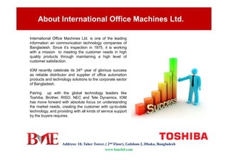 About International Office Machines Ltd.
International Office Machines Ltd. is one of the leading
information an communication technology companies of
Bangladesh. Since it’s inspection in 1975, it is working
with a mission to meeting the customer needs in high
quality products through maintaining a high level of
customer satisfaction.
IOM recently celebrate its 34th year of glorious success
as reliable distributor and supplier of office automation
products and technology solutions to the corporate sector
Address: 10, Taher Tower, ( 2nd Floor), Gulshan-2, Dhaka, Bangladesh
www.bmebd.com
products and technology solutions to the corporate sector
of Bangladesh.
Pairing up with the global technology leaders like
Toshiba, Brother, RISO, NEC and Tele Dynamics, IOM
has move forward with absolute focus on understanding
the market needs, creating the customer with up-to-date
technology, and providing with all kinds of service support
by the buyers requires.
 