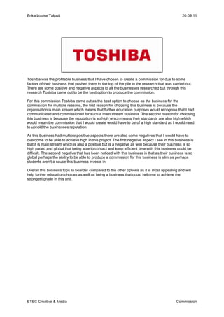 Toshiba was the profitable business that I have chosen to create a commission for due to some factors of their business that pushed them to the top of the pile in the research that was carried out.  There are some positive and negative aspects to all the businesses researched but through this research Toshiba came out to be the best option to produce the commission.<br />For this commission Toshiba came out as the best option to choose as the business for the commission for multiple reasons, the first reason for choosing this business is because the organisation is main stream which means that further education purposes would recognise that I had communicated and commissioned for such a main stream business. The second reason for choosing this business is because the reputation is so high which means their standards are also high which would mean the commission that I would create would have to be of a high standard as I would need to uphold the businesses reputation.<br />As this business had multiple positive aspects there are also some negatives that I would have to overcome to be able to achieve high in this project. The first negative aspect I see in this business is that it is main stream which is also a positive but is a negative as well because their business is so high paced and global that being able to contact and keep efficient time with this business could be difficult. The second negative that has been noticed with this business is that as their business is so global perhaps the ability to be able to produce a commission for this business is slim as perhaps students aren’t a cause this business invests in.<br />Overall this business tops to boarder compared to the other options as it is most appealing and will help further education choices as well as being a business that could help me to achieve the strongest grade in this unit.<br />