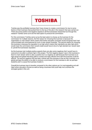 Toshiba was the profitable business that I have chosen to create a commission for due to some factors of their business that pushed them to the top of the pile in the research that was carried out.  There are some positive and negative aspects to all the businesses researched but through this research Toshiba came out to be the best option to produce the commission.<br />For this commission Toshiba came out as the best option to choose as the business for the commission for multiple reasons, the first reason for choosing this business is because the organisation is main stream which means that further education purposes would recognise that I had communicated and commissioned for such a main stream business. The second reason for choosing this business is because the reputation is so high which means their standards are also high which would mean the commission that I would create would have to be of a high standard as I would need to uphold the businesses reputation.<br />As this business had multiple positive aspects there are also some negatives that I would have to overcome to be able to achieve high in this project. The first negative aspect I see in this business is that it is main stream which is also a positive but is a negative as well because their business is so high paced and global that being able to contact and keep efficient time with this business could be difficult. The second negative that has been noticed with this business is that as their business is so global perhaps the ability to be able to produce a commission for this business is slim as perhaps students aren’t a cause this business invests in.<br />Overall this business tops to boarder compared to the other options as it is most appealing and will help further education choices as well as being a business that could help me to achieve the strongest grade in this unit.<br />