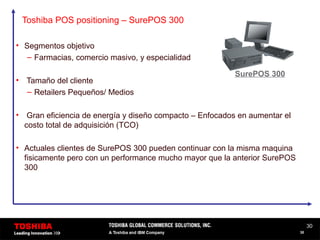 30
30
Toshiba POS positioning – SurePOS 300
• Segmentos objetivo
– Farmacias, comercio masivo, y especialidad
• Tamaño del cliente
– Retailers Pequeños/ Medios
• Gran eficiencia de energía y diseño compacto – Enfocados en aumentar el
costo total de adquisición (TCO)
• Actuales clientes de SurePOS 300 pueden continuar con la misma maquina
fisicamente pero con un performance mucho mayor que la anterior SurePOS
300
SurePOS 300
 