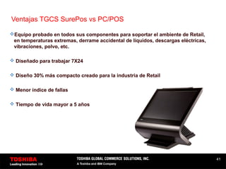 41
Ventajas TGCS SurePos vs PC/POS
Equipo probado en todos sus componentes para soportar el ambiente de Retail,
en temperaturas extremas, derrame accidental de líquidos, descargas eléctricas,
vibraciones, polvo, etc.
 Diseñado para trabajar 7X24
 Diseño 30% más compacto creado para la industria de Retail
 Menor índice de fallas
 Tiempo de vida mayor a 5 años
 