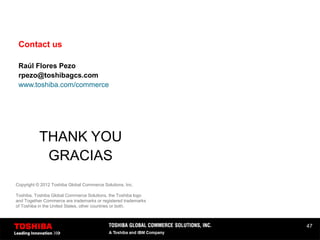 47
Contact us
Raúl Flores Pezo
rpezo@toshibagcs.com
www.toshiba.com/commerce
THANK YOU
GRACIAS
Copyright © 2012 Toshiba Global Commerce Solutions, Inc.
Toshiba, Toshiba Global Commerce Solutions, the Toshiba logo
and Together Commerce are trademarks or registered trademarks
of Toshiba in the United States, other countries or both.
 