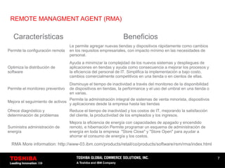 7
REMOTE MANAGMENT AGENT (RMA)
Características Beneficios
Permite la configuración remota
Le permite agregar nuevas tiendas y dispositivos rápidamente como cambios
en los requisitos empresariales, con impacto mínimo en las necesidades de
personal.
Optimiza la distribución de
software
Ayuda a minimizar la complejidad de los nuevos sistemas y despliegues de
aplicaciones en tiendas y ayuda como consecuencia a mejorar los procesos y
la eficiencia del personal de IT. Simplifica la implementación a bajo costo,
cambios comercialmente competitivos en una tienda o en cientos de ellas.
Permite el monitoreo preventivo
Disminuye el tiempo de inactividad a través del monitoreo de la disponibilidad
de dispositivos en tiendas, la performance y el uso del umbral en una tienda o
en varias.
Mejora el seguimiento de activos
Permite la administración integral de sistemas de venta minorista, dispositivos
y aplicaciones desde la empresa hasta las tiendas
Ofrece diagnóstico y
determinación de problemas
Reduce el tiempo de inactividad y los costos de IT, mejorando la satisfacción
del cliente, la productividad de los empleados y los ingresos.
Suministra administración de
energía
Mejora la eficiencia de energía con capacidades de apagado y encendido
remoto, e hibernación Permite programar un esquema de administración de
energía en toda la empresa "Store Close" y "Store Open" para ayudar a
ahorrar el consumo de energía y los costos.
RMA More information: http://www-03.ibm.com/products/retail/co/products/software/rsm/rma/index.html
 