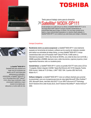 Tanto para el trabajo como para la diversión

                                                               Satellite® M30X-SP111
                                                               Si está sentado en su sofá como en su oficina, la Satellite® M30X-SP111 con la
                                                               Tecnología Móvil Intel® Celeron® incorpora cómodas características de
                                                               productividad listas para el hogar o la oficina. Con una mayor duración de la
                                                               batería y mayor productividad empacadas en un atractivo diseño plateado, la
                                                               Satellite® M30X-SP111 es la notebook que usted desea para trabajar y distraerse.




                                            Ventajas Competitivas:

                                            Rendimiento móvil a un precio excepcional: La Satellite® M30X-SP111 viene totalmente
                                            equipada con herramientas de hardware y software que los usuarios de notebooks necesitan
                                            para realizar sus actividades de trabajo diarias. La nueva Satellite® M30X-SP111 incluye
                                            características tales como el Procesador Intel® Celeron® M 340, 512KB caché L2,
                                            Velocidad de procesador 1.5GHz, Bus frontal de 400 MHz, una unidad de disco duro de 40 GB, y
                                            256MB expandible a 2048MB, ideal para crear y editar documentos, organizar proyectos y hacer
                                            seguimientos financieros, todo a un excelente precio.


              La Satellite® M30X-SP111      Características: La Satellite® M30X-SP111 cuenta una pantalla XGA TFT matriz activa LCD de
      Diseñada tanto para usuarios en el    15 pulgadas, Módem integrado V.92/56K, Tarjeta Red Ethernet LAN 10/100 integrada, Puertos
          hogar como en la empresa que      RGB (monitor), Salida de TV (S-Video), i.LINK™ IEEE 1394, 3 puertos USB, Red RJ-45,
       desean una PC móvil liviana para     Módem RJ-11.
           aplicaciones de multimedia y
productividad, la Satellite® M30X-SP111,
                                            Software inteligente: La Satellite® M30X-SP111 viene con software diseñado para aumentar
con la Tecnología Móvil Intel® Celeron®
                                            la productividad, como son el programa para toma de notas digital Microsoft® Office OneNote™
 M 340, ofrece mayor rendimiento, mejor
      comunicación inalámbrica y mayor      2003, Microsoft® Works, InterVideo (Win-DVD™ 5) con /SRS TruSurround XT® Technology,
             duración de la batería para    Sonic® Solutions Drive Letter Access (DLA), Sonic® Solutions RecordNow!™, Norton Antivirus™
    adecuarse a un activo estilo de vida.   2004.
 