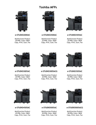 Toshiba MFPs
e-STUDIO2000AC
Multifunction Product
20 PPM, Color/ B&W
Copy, Print, Scan, Fax
e-STUDIO2500AC
Multifunction Product
25 PPM, Color/ B&W
Copy, Print, Scan, Fax
e-STUDIO2505AC
Multifunction Product
25 PPM, Color/ B&W
Copy, Print, Scan, Fax
e-STUDIO3005AC
Multifunction Product
30 PPM, Color/ B&W
Copy, Print, Scan, Fax
e-STUDIO3005ACG
Multifunction Product
30 PPM, Color/ B&W
Copy, Print, Scan, Fax
e-STUDIO3505AC
Multifunction Product
35 PPM, Color/ B&W
Copy, Print, Scan, Fax
e-STUDIO4505AC
Multifunction Product
45 PPM, Color/ B&W
Copy, Print, Scan, Fax
e-STUDIO5005AC
Multifunction Product
50 PPM, Color/ B&W
Copy, Print, Scan, Fax
e-STUDIO5005ACG
Multifunction Product
50 PPM, Color/ B&W
Copy, Print, Scan, Fax
 