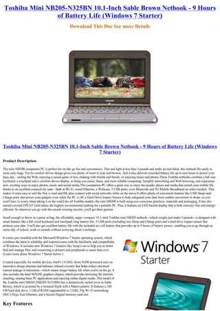 Toshiba Mini NB205-N325BN 10.1-Inch Sable Brown Netbook - 9 Hours
                 of Battery Life (Windows 7 Starter)
                                                       Download This Doc See more Details




Toshiba Mini NB205-N325BN 10.1-Inch Sable Brown Netbook - 9 Hours of Battery Life (Windows
                                       7 Starter)
Product Description

The mini NB200 companion PC is perfect for on-the-go fun and convenience. Thin and light at less than 3 pounds and under an inch thick, this netbook fits easily in
most carry bags. Yet its comfort-driven design gives you plenty of room to type and browse. And it also delivers extended battery life up to nine hours to power your
busy day - surfing the Web, enjoying a casual game or two, chatting with friends and family, or enjoying music and photos.These Toshiba netbooks combine a full-size
keyboard, a touchpad and a comfort-driven display, to bring you easier, faster, and more reliable computing. Simplify networking and Web browsing, and experience
new, exciting ways to enjoy photos, music and social media.This companion PC offers a great way to enjoy the people, places and media that enrich your mobile life,
thanks to an excellent connectivity suite - built-in Wi-Fi, wired Ethernet, a Webcam, 3 USB ports, even Bluetooth and 3G Mobile Broadband on select models. That
makes it extra easy to surf the Net, e-mail and IM, plus connect with social networks while on the move.It offers plenty of convenient features like USB Sleep-and-
Charge ports that power your gadgets even when the PC is off, a Hard Drive Impact Sensor to help safeguard your data from sudden movement or drops, so you
won't have to worry when taking it on the road.Like all Toshiba models, the mini NB200 is built using eco-conscious practices, materials and packaging. It has also
earned coveted EPEAT Gold status, the highest environmental ranking for a portable PC. Plus, it features an LED backlit display that is both mercury-free and energy-
efficient. So wherever you go with this award-winning traveler, you'll get there greener.

Small enough to throw in a purse or bag, the affordable, super-compact 10.1-inch Toshiba mini NB205 netbook--which weighs just under 3 pounds--is designed with
smart features like a full-sized keyboard and touchpad, long battery life, 3 USB ports (including one Sleep and Charge port) and a hard drive impact sensor that
protects your data. You'll also get excellent battery life with the included six-cell battery that provides up to 9 hours of battery power--enabling you to go through an
entire day of school, work or errands without worrying about a recharge.

It comes pre-installed with the Microsoft Windows 7 Starter operating system, which
combines the latest in reliability and responsiveness with the familiarity and compatibility
of Windows. It includes new Windows 7 features like Jump Lists to help you to better
find and manage files, and connecting to printers and peripherals is easier than ever.
(Learn more about Windows 7 Starter below.)

Created especially for mobile devices, Intel's 1.6 GHz Atom N280 processor uses an
innovative design structure and hafnium-infused circuitry that helps reduce electrical
current leakage in transistors--which means longer battery life when you're on the go. It
also includes the Intel 945GSE graphics chipset, which provides browsing the internet,
emailing, running basic PC applications and enjoying online digital media. This model of
the Toshiba mini NB205 (NB205-N325BN) has a distinctively styled cover in Sable
Brown, which is accented by a textured finish with a Matrix pattern. It features a 160
GB hard disk drive, 1 GB of RAM (upgradeable to 2 GB), 54g Wi-Fi networking
(802.11b/g), Fast Ethernet, and a Secure Digital memory card slot.

Key Features
 