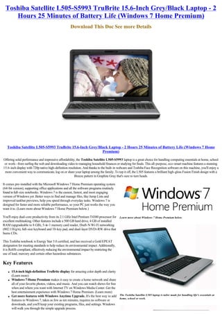 Toshiba Satellite L505-S5993 TruBrite 15.6-Inch Grey/Black Laptop - 2
     Hours 25 Minutes of Battery Life (Windows 7 Home Premium)
                                                     Download This Doc See more Details




   Toshiba Satellite L505-S5993 TruBrite 15.6-Inch Grey/Black Laptop - 2 Hours 25 Minutes of Battery Life (Windows 7 Home
                                                          Premium)

Offering solid performance and impressive affordability, the Toshiba Satellite L505-S5993 laptop is a great choice for handling computing essentials at home, school
 or work--from surfing the web and downloading video to managing household finances or studying for finals. This all-purpose, eco-smart machine features a stunning
15.6-inch display with 720p native high-definition resolution. And thanks to the built-in webcam and Toshiba Face Recognition software on this machine, you'll enjoy a
 more convenient way to communicate, log on or share your laptop among the family. To top it off, the L505 features a brilliant high-gloss Fusion Finish design with a
                                                        Breeze pattern in Graphite Gray that's sure to turn heads.

It comes pre-installed with the Microsoft Windows 7 Home Premium operating system
(64-bit version), supporting office applications and all the software programs routinely
found in full-size notebooks. Windows 7 is the easiest, fastest, and most engaging
version of Windows yet. Better ways to find and manage files, like Jump Lists and
improved taskbar previews, help you speed through everyday tasks. Windows 7 is
designed for faster and more reliable performance, so your PC just works the way you
want it to. (Learn more about Windows 7 Home Premium below.)

You'll enjoy dual-core productivity from its 2.1 GHz Intel Pentium T4300 processor for Learn more about Windows 7 Home Premium below.
excellent multitasking. Other features include a 500 GB hard drive, 4 GB of installed
RAM (upgradeable to 8 GB), 5-in-1 memory card reader, Draft-N Wi-Fi networking
(802.11b/g/n), full-size keyboard and 10-key pad, and dual-layer DVD±RW drive that
burns CDs.

This Toshiba notebook is Energy Star 5.0 certified, and has received a Gold EPEAT
designation for meeting standards to help reduce its environmental impact. Additionally,
it is RoHS-compliant, effectively reducing the environmental impact by restricting the
use of lead, mercury and certain other hazardous substances.

Key Features
    l   15.6-inch high-definition TruBrite display for amazing color depth and clarity
        (Learn more)
    l   Windows 7 Home Premium makes it easy to create a home network and share
        all of your favorite photos, videos, and music. And you can watch shows for free
        when and where you want with Internet TV on Windows Media Center. Get the
        best entertainment experience with Windows 7 Home Premium. (Learn more)
    l   Get more features with Windows Anytime Upgrade. It's the best way to add The Toshiba Satellite L505 laptop is tailor made for handling life's essentials at
                                                                                         home, school or work.
        features to Windows 7, takes as few as ten minutes, requires no software or
        downloads, and you'll keep your existing programs, files, and settings. Windows
        will walk you through the simple upgrade process.
 