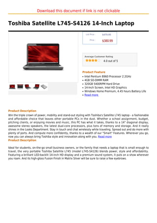 Download this document if link is not clickable


Toshiba Satellite L745-S4126 14-Inch Laptop
                                                                 List Price :   $479.99

                                                                     Price :
                                                                                $380.99



                                                                Average Customer Rating

                                                                                 4.0 out of 5



                                                            Product Feature
                                                            q   Intel Pentium B960 Processor 2.2GHz
                                                            q   4GB SO-DIMM RAM
                                                            q   320GB 5400RPM Hard Drive
                                                            q   14-Inch Screen, Intel HD Graphics
                                                            q   Windows Home Premium, 4.45 hours Battery Life
                                                            q   Read more




Product Description
Win the triple crown of power, mobility and stand-out styling with Toshiba's Satellite L745 laptop - a fashionable
and affordable choice that leaves other portable PCs in the dust. Whether a school assignment, budget,
pitching clients, or enjoying movies and music, this PC has what it takes, thanks to a 14" diagonal display,
awesome stereo speakers, the latest dual-core processors, plus tons of memory and storage. And it really
shines in the Looks Department. Stay in touch and chat wirelessly while traveling. Spread out and do more with
plenty of ports. And compute more confidently, thanks to a wealth of our "Smart" Features. Wherever you go,
now you can always bring Toshiba style and innovation along with you. Read more
Product Description

Ideal for students, on-the-go small business owners, or the family that needs a laptop that is small enough to
travel, the very portable Toshiba Satellite L745 (model L745-S4126) blends power, style and affordability.
Featuring a brilliant LED-backlit 14-inch HD display and a premium sound system, it puts on a show wherever
you roam. And its high-gloss Fusion Finish in Matrix Silver will be sure to raise a few eyebrows.
 
