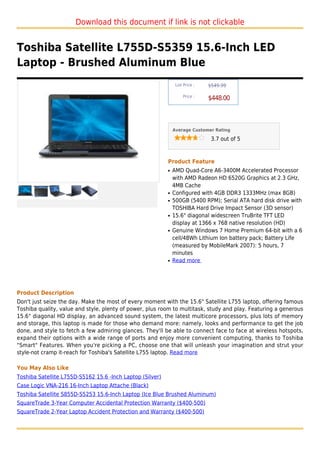 Download this document if link is not clickable


Toshiba Satellite L755D-S5359 15.6-Inch LED
Laptop - Brushed Aluminum Blue
                                                                List Price :   $549.99

                                                                    Price :
                                                                               $448.00



                                                               Average Customer Rating

                                                                                3.7 out of 5



                                                           Product Feature
                                                           q   AMD Quad-Core A6-3400M Accelerated Processor
                                                               with AMD Radeon HD 6520G Graphics at 2.3 GHz,
                                                               4MB Cache
                                                           q   Configured with 4GB DDR3 1333MHz (max 8GB)
                                                           q   500GB (5400 RPM); Serial ATA hard disk drive with
                                                               TOSHIBA Hard Drive Impact Sensor (3D sensor)
                                                           q   15.6" diagonal widescreen TruBrite TFT LED
                                                               display at 1366 x 768 native resolution (HD)
                                                           q   Genuine Windows 7 Home Premium 64-bit with a 6
                                                               cell/48Wh Lithium Ion battery pack; Battery Life
                                                               (measured by MobileMark 2007): 5 hours, 7
                                                               minutes
                                                           q   Read more




Product Description
Don't just seize the day. Make the most of every moment with the 15.6" Satellite L755 laptop, offering famous
Toshiba quality, value and style, plenty of power, plus room to multitask, study and play. Featuring a generous
15.6" diagonal HD display, an advanced sound system, the latest multicore processors, plus lots of memory
and storage, this laptop is made for those who demand more: namely, looks and performance to get the job
done, and style to fetch a few admiring glances. They'll be able to connect face to face at wireless hotspots,
expand their options with a wide range of ports and enjoy more convenient computing, thanks to Toshiba
"Smart" Features. When you're picking a PC, choose one that will unleash your imagination and strut your
style-not cramp it-reach for Toshiba's Satellite L755 laptop. Read more

You May Also Like
Toshiba Satellite L755D-S5162 15.6 -Inch Laptop (Silver)
Case Logic VNA-216 16-Inch Laptop Attache (Black)
Toshiba Satellite S855D-S5253 15.6-Inch Laptop (Ice Blue Brushed Aluminum)
SquareTrade 3-Year Computer Accidental Protection Warranty ($400-500)
SquareTrade 2-Year Laptop Accident Protection and Warranty ($400-500)
 