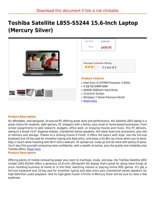 Download this document if link is not clickable


Toshiba Satellite L855-S5244 15.6-Inch Laptop
(Mercury Silver)
                                                                  List Price :   $599.99

                                                                      Price :
                                                                                 $499.99



                                                                 Average Customer Rating

                                                                                  3.3 out of 5



                                                             Product Feature
                                                             q   Intel Core i3-2370M Processor 2.4GHz
                                                             q   4 GB SO-DIMM RAM
                                                             q   640GB 5400rpm Hard Drive
                                                             q   15.6-Inch Screen
                                                             q   Windows 7 Home Premium 64-bit
                                                             q   Read more




Product Description
An affordable, well-designed, all-around PC offering great style and performance, the Satellite L855 laptop is a
great choice for students, light gamers, PC shoppers with a family, plus small or home-based businesses. From
school assignments to web research, budgets, office work, or enjoying movies and music, this PC delivers,
owing to a broad 15.6" diagonal display, chambered stereo speakers, the latest dual-core processors, plus lots
of memory and storage. Thanks to a striking Fusion II Finish, it offers the basics with style. Use the full-size
keyboard and 10-key pad for smoother typing and data entry, and enjoy a hit Blu-ray movie when you’re done.
Stay in touch while traveling with Wi-Fi and a webcam. Or spread out, scale up and do more with plenty of ports.
You’ll also find yourself computing more confidently, with a wealth of extras, plus the quality and reliability only
Toshiba offers. Read more
Product Description

Offering plenty of mobile computing power plus room to multitask, study, and play, the Toshiba Satellite L855
(model L855-S5244) offers a generous 15.6-inch LED-backlit HD display that's great for doing more things at
once--handling business at home or in the field, watching movies or playing online RPG games. It's got a
full-size keyboard and 10-key pad for smoother typing and data entry plus chambered stereo speakers for
high-definition audio playback. And its high-gloss Fusion II Finish in Mercury Silver will be sure to raise a few
eyebrows.
 