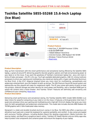 Download this document if link is not clickable


Toshiba Satellite S855-S5268 15.6-Inch Laptop
(Ice Blue)
                                                                List Price :   $899.99

                                                                    Price :
                                                                               $899.99



                                                               Average Customer Rating

                                                                                4.7 out of 5



                                                           Product Feature
                                                           q   Intel Core_i7_3610QM Processor 3.3GHz
                                                           q   8 GB SO-DIMM RAM
                                                           q   750GB 5400rpm Hard Drive
                                                           q   15.6-Inch Screen, AMD Radeon? HD 7670M
                                                           q   Windows 7 Home Premium 64-bit
                                                           q   Read more




Product Description
Step up from mainstream with the smart performance and sensational styling offered by the Satellite S855
laptop, a great all-around PC delivering powerful discrete graphics options and high-end processing power at
your desk or on the move. If you want the goodness of Toshiba's mainstream laptop line - plus a bit more in
terms of looks and power - this PC is for you. You'll get available dedicated graphics, USB 3.0, strong multicore
processors to drive your gaming and multitasking, plus stand-out styling with a hyper-cool Brushed Aluminum
Ice Blue finish. A big 15.6" diagonal display5 gives you more room for multitasking, spreadsheets and
widescreen entertainment, plus the freedom to pack up and go. The SRS Premium Sound HD sound system and
optional Blu-ray Disc player4 will make for megamovie nights. This PC also comes with plenty of ports to hook
into printers, external storage and other devices for more power and flexibility, with a standard HDMI port to
splash HD content onto a home theater. And Toshiba "Smart" Features will definitely add versatility and
confidence to your computing. Read more
Product Description

Delivering smart performance and sensational styling, the Toshiba Satellite S855 (model S855-S5268) is an
ideal choice for powerful computing at your desk or on the move. It features a third-generation Intel Core i7
quad-core processor drive your gaming and multitasking and a high-def 15.6-inch display that gives you more
room for both spreadsheets and widescreen entertainment. This model also includes discrete AMD Radeon HD
7670M graphics with 2 GB of dedicated video memory.

Designed in a sleek and durable brushed aluminum casing in Ice Blue, the S855 also offers a spacious and
attractive touch pad and a raised tile keyboard for supreme portability and comfort. It also comes pre-loaded
with exclusive Toshiba software, including Bulletin Board (for desktop organization), Media Controller (for
sharing media), and ReelTime (a graphical search utility). Toshiba's PC Health Monitor and eco Utility apps also
help to protect vital components and conserve power and ensure the longevity of your laptop.
 