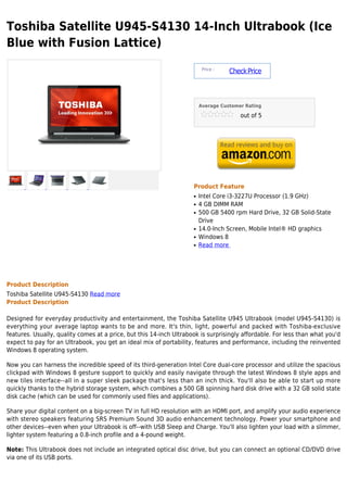 Toshiba Satellite U945-S4130 14-Inch Ultrabook (Ice
Blue with Fusion Lattice)
                                                                          Price :
                                                                                    Check Price



                                                                         Average Customer Rating

                                                                                        out of 5




                                                                     Product Feature
                                                                     q   Intel Core i3-3227U Processor (1.9 GHz)
                                                                     q   4 GB DIMM RAM
                                                                     q   500 GB 5400 rpm Hard Drive, 32 GB Solid-State
                                                                         Drive
                                                                     q   14.0-Inch Screen, Mobile Intel® HD graphics
                                                                     q   Windows 8
                                                                     q   Read more




Product Description
Toshiba Satellite U945-S4130 Read more
Product Description

Designed for everyday productivity and entertainment, the Toshiba Satellite U945 Ultrabook (model U945-S4130) is
everything your average laptop wants to be and more. It's thin, light, powerful and packed with Toshiba-exclusive
features. Usually, quality comes at a price, but this 14-inch Ultrabook is surprisingly affordable. For less than what you'd
expect to pay for an Ultrabook, you get an ideal mix of portability, features and performance, including the reinvented
Windows 8 operating system.

Now you can harness the incredible speed of its third-generation Intel Core dual-core processor and utilize the spacious
clickpad with Windows 8 gesture support to quickly and easily navigate through the latest Windows 8 style apps and
new tiles interface--all in a super sleek package that's less than an inch thick. You'll also be able to start up more
quickly thanks to the hybrid storage system, which combines a 500 GB spinning hard disk drive with a 32 GB solid state
disk cache (which can be used for commonly used files and applications).

Share your digital content on a big-screen TV in full HD resolution with an HDMI port, and amplify your audio experience
with stereo speakers featuring SRS Premium Sound 3D audio enhancement technology. Power your smartphone and
other devices--even when your Ultrabook is off--with USB Sleep and Charge. You'll also lighten your load with a slimmer,
lighter system featuring a 0.8-inch profile and a 4-pound weight.

Note: This Ultrabook does not include an integrated optical disc drive, but you can connect an optional CD/DVD drive
via one of its USB ports.
 