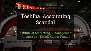 Toshiba Accounting
Scandal
Institute of Marketing & Management
A report by - Nitish Kumar Pandit
 