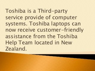 Toshiba is a Third-party
service provide of computer
systems. Toshiba laptops can
now receive customer-friendly
assistance from the Toshiba
Help Team located in New
Zealand.
 