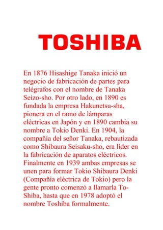 En 1876 Hisashige Tanaka inició un
negocio de fabricación de partes para
telégrafos con el nombre de Tanaka
Seizo-sho. Por otro lado, en 1890 es
fundada la empresa Hakunetsu-sha,
pionera en el ramo de lámparas
eléctricas en Japón y en 1890 cambia su
nombre a Tokio Denki. En 1904, la
compañía del señor Tanaka, rebautizada
como Shibaura Seisaku-sho, era líder en
la fabricación de aparatos eléctricos.
Finalmente en 1939 ambas empresas se
unen para formar Tokio Shibaura Denki
(Compañía eléctrica de Tokio) pero la
gente pronto comenzó a llamarla To-
Shiba, hasta que en 1978 adoptó el
nombre Toshiba formalmente.
 