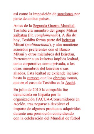 así como la imposición de sanciones por
parte de ambos países.
Antes de la Segunda Guerra Mundial,
Toshiba era miembro del grupo Mitsui
zaibatsu (lit. conglomerado). A día de
hoy, Toshiba forma parte del keiretsu
Mitsui (multinacional), y aún mantiene
acuerdos preferentes con el Banco
Mitsui y otros miembros del keiretsu.
Pertenecer a un keiretsu implica lealtad,
tanto corporativa como privada, a los
otros miembros del keiretsu o sus
aliados. Esta lealtad se extiende incluso
hasta la cerveza que los obreros toman,
que en el caso de Toshiba es la Asahi.
En julio de 2010 la compañía fue
denunciada en España por la
organización FACUA-Consumidores en
Acción, tras negarse a devolver el
importe de algunos productos adquiridos
durante una promoción coincidiendo
con la celebración del Mundial de fútbol
 