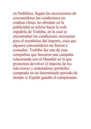 en Sudáfrica. Según las asociaciones de
consumidores las condiciones no
estaban claras, no obstante en la
publicidad se refería hacia la web
española de Toshiba, en la cual se
encontraban las condiciones necesarias
para el reembolso del importe, cosa que
algunos consumidores no fueron a
consultar. Toshiba fue una de esas
compañías que lanzaron una campaña
relacionada con el Mundial en la que
prometían devolver el importe de los
televisores y ordenadores portátiles
comprado en un determinado periodo de
tiempo si España ganaba el campeonato.
 