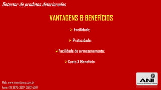 Detector de produtos deteriorados

                                  VANTAGENS & BENEFÍCIOS
                                            Facilidade;

                                           Praticidade;

                                   Facilidade de armazenamento;

                                        Custo X Benefício.



Web: www.inventores.com.br
Fone: (11) 3873-3211/ 3672-5941
 