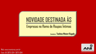 NOVIDADE DESTINADA ÀS
                                  Empresas no Ramo de Roupas Íntimas
                                                    Inventora:   Toshico Watari Rugolo




Web: www.inventores.com.br
Fone: (11) 3873-3211/ 3672-5941
 