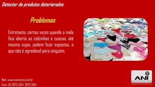 Detector de produtos deteriorados


                         Problemas
     Entretanto, certas vezes quando a mala
     fica aberta as calcinhas e cuecas, até
     mesmo sujas, podem ficar expostas, o
     que não é agradável para ninguém.




Web: www.inventores.com.br
Fone: (11) 3873-3211/ 3672-5941
 