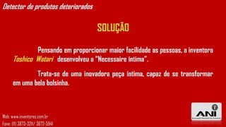 Detector de produtos deteriorados

                                    SOLUÇÃO

              Pensando em proporcionar maior facilidade as pessoas, a inventora
      Toshico Watari desenvolveu a “Necessaire íntima”.
              Trata-se de uma inovadora peça íntima, capaz de se transformar
      em uma bela bolsinha.



Web: www.inventores.com.br
Fone: (11) 3873-3211/ 3672-5941
 
