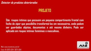 Detector de produtos deteriorados

                                     PROJETO

       São roupas íntimas que possuem um pequeno compartimento frontal com
       fecho de zíper que possibilita transformá-las em necessaires, onde podem
       ser guardados objetos, documentos e até mesmo dinheiro. Pode ser
       aplicado em roupas íntimas femininas e masculinas.




Web: www.inventores.com.br
Fone: (11) 3873-3211/ 3672-5941
 