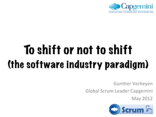 To shift or not to shift
(the software industry paradigm)	
  
                                  Gunther	
  Verheyen	
  
                   Global	
  Scrum	
  Leader	
  Capgemini	
  
                                                May	
  2012	
  
 