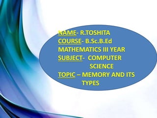 NAME- R.TOSHITA
COURSE- B.Sc.B.Ed
MATHEMATICS III YEAR
SUBJECT- COMPUTER
SCIENCE
TOPIC – MEMORY AND ITS
TYPES
 