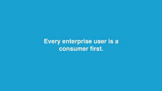 Every enterprise user is a
consumer ﬁrst.
 
